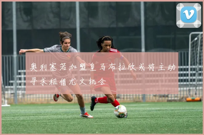 奥利塞若加盟皇马布拉欣或将主动寻求租借尤文机会
