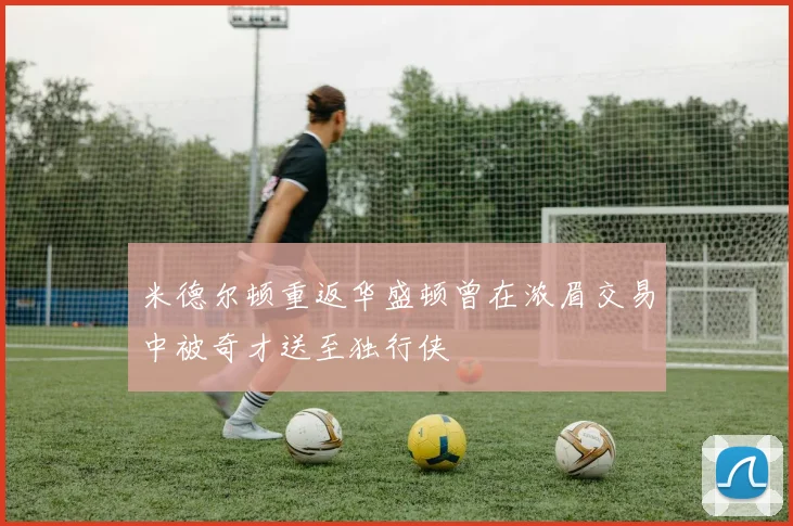 米德尔顿重返华盛顿曾在浓眉交易中被奇才送至独行侠