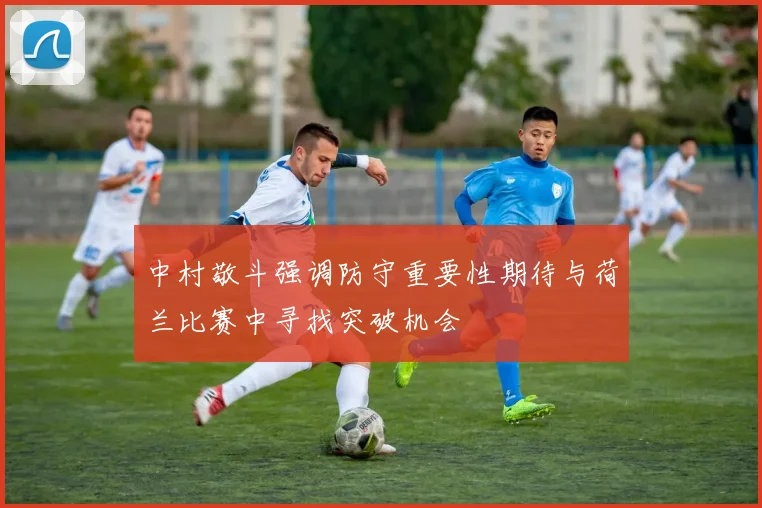 中村敬斗强调防守重要性期待与荷兰比赛中寻找突破机会