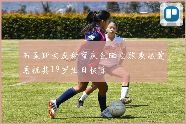 布莱斯女友甜蜜庆生晒合照表达爱意祝其19岁生日快乐