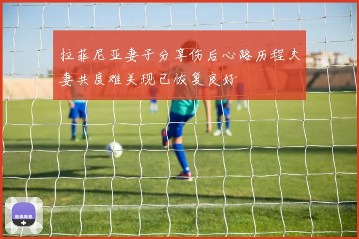 拉菲尼亚妻子分享伤后心路历程夫妻共度难关现已恢复良好