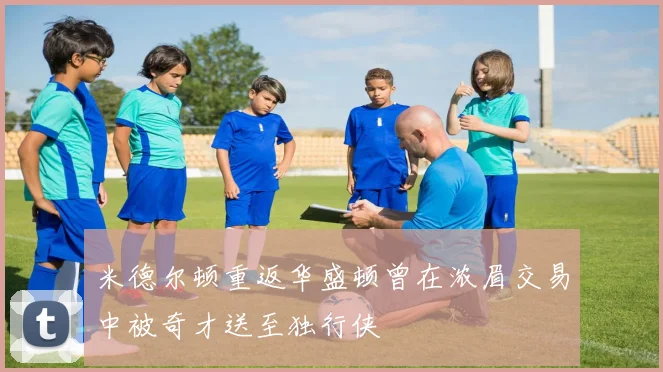 米德尔顿重返华盛顿曾在浓眉交易中被奇才送至独行侠