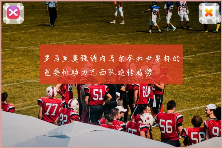 罗马里奥强调内马尔参加世界杯的重要性助力巴西队逆转局势