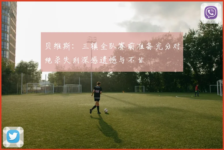 贝维斯：三镇全队赛前准备充分对绝杀失利深感遗憾与不甘