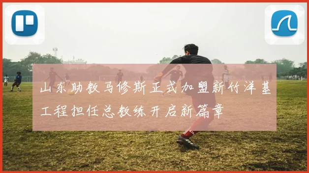 山东助教马修斯正式加盟新竹洋基工程担任总教练开启新篇章
