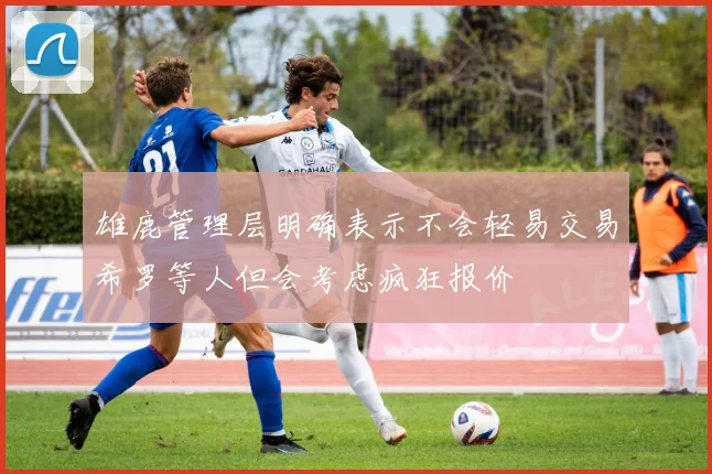 雄鹿管理层明确表示不会轻易交易希罗等人但会考虑疯狂报价