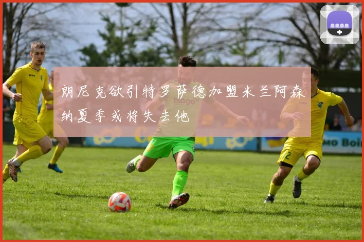朗尼克欲引特罗萨德加盟米兰阿森纳夏季或将失去他