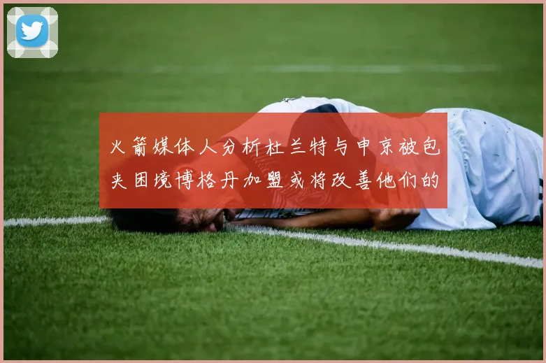火箭媒体人分析杜兰特与申京被包夹困境博格丹加盟或将改善他们的进攻空间