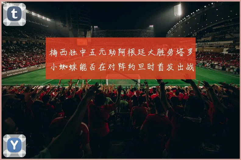 梅西独中五元助阿根廷大胜劳塔罗小蜘蛛能否在对阵约旦时首发出战