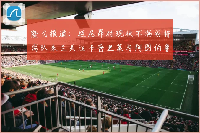 隆戈报道：迈尼昂对现状不满或将离队米兰关注卡普里莱与阿图伯鲁转会动态