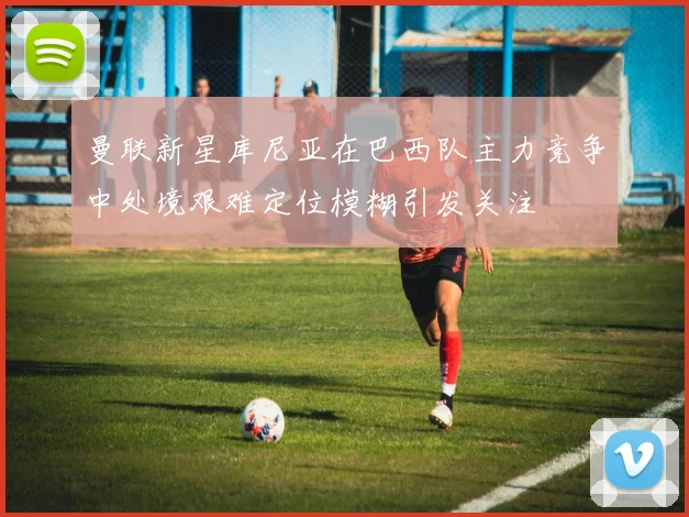 曼联新星库尼亚在巴西队主力竞争中处境艰难定位模糊引发关注