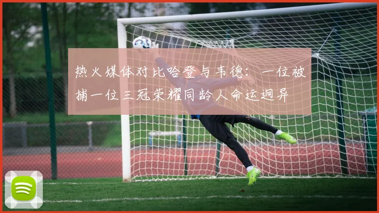 热火媒体对比哈登与韦德：一位被捕一位三冠荣耀同龄人命运迥异