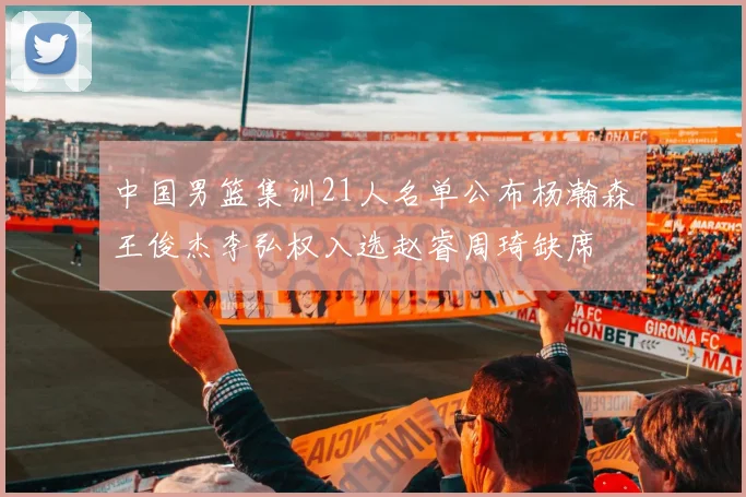 中国男篮集训21人名单公布杨瀚森王俊杰李弘权入选赵睿周琦缺席