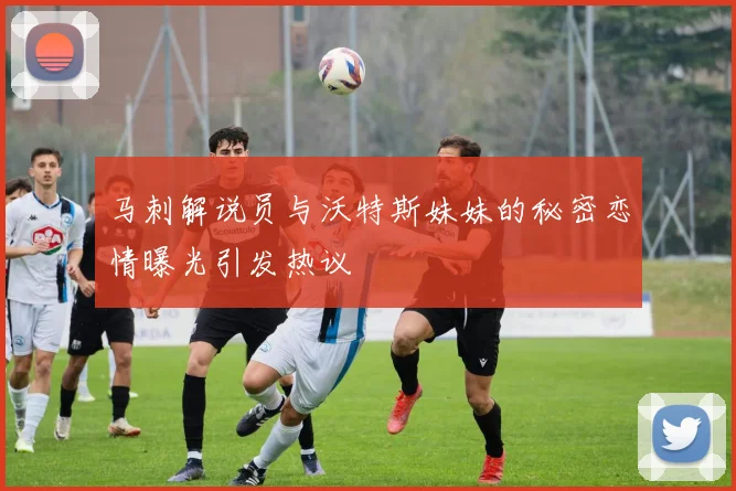 马刺解说员与沃特斯妹妹的秘密恋情曝光引发热议