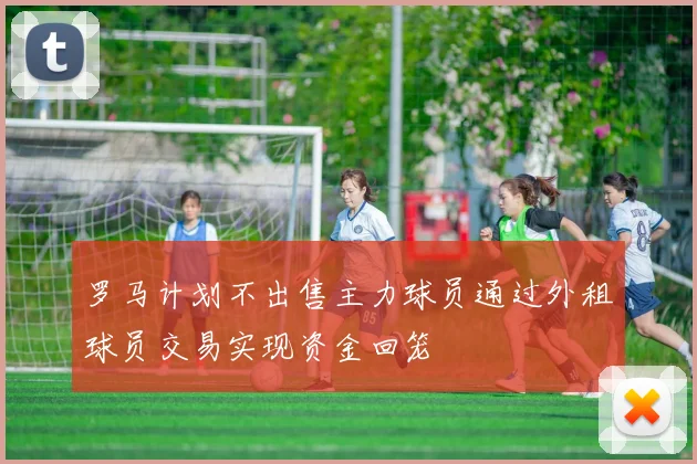 罗马计划不出售主力球员通过外租球员交易实现资金回笼