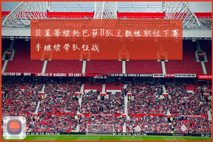 贝莱蒂续约巴萨B队主教练职位下赛季继续带队征战