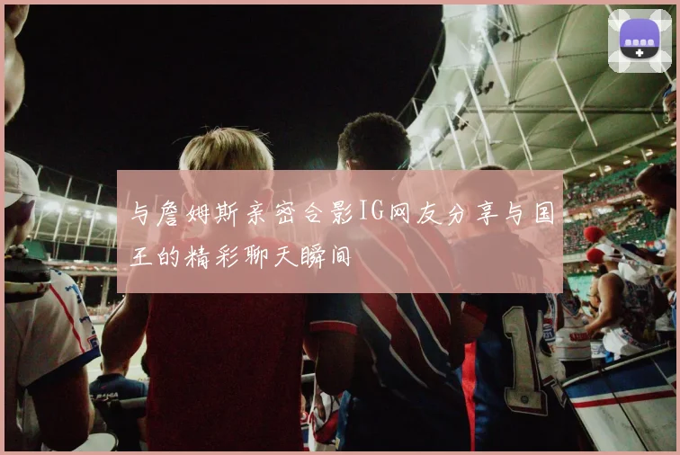 与詹姆斯亲密合影IG网友分享与国王的精彩聊天瞬间