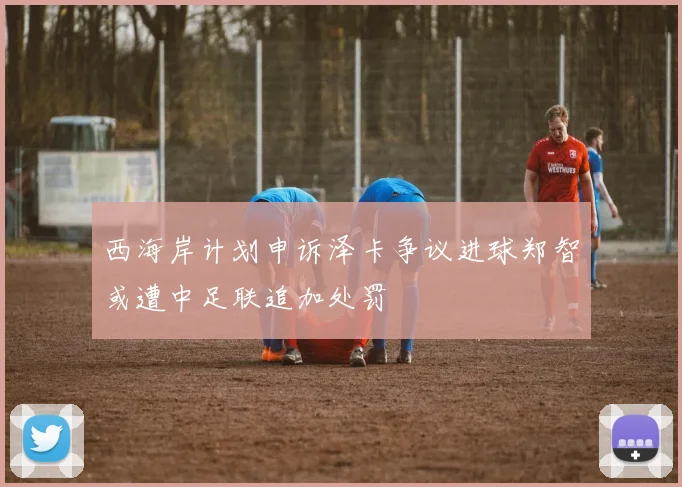 西海岸计划申诉泽卡争议进球郑智或遭中足联追加处罚