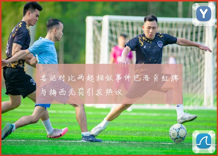 名记对比两起相似事件巴洛贡红牌与梅西无罚引发热议